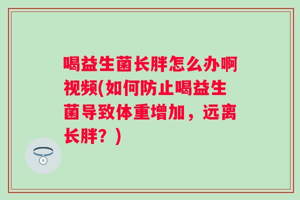 喝益生菌长胖怎么办啊视频(如何防止喝益生菌导致体重增加,远离长胖?) 喝益生菌长胖怎么办啊视频(如何防止喝益生菌导致体重增加,远离长胖?)