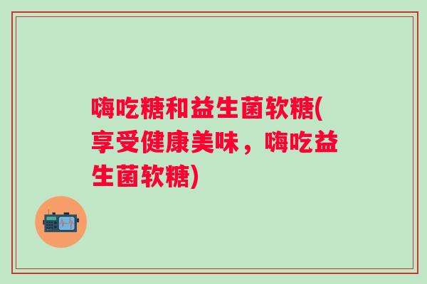 嗨吃糖和益生菌软糖(享受健康美味，嗨吃益生菌软糖)