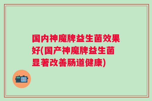 国内神魔牌益生菌效果好(国产神魔牌益生菌显著改善肠道健康) 国内神魔牌益生菌效果好(国产神魔牌益生菌显著改善肠道健康)