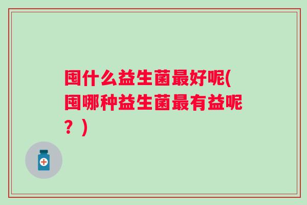 囤什么益生菌好呢(囤哪种益生菌有益呢？)
