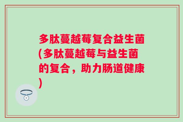 多肽蔓越莓复合益生菌(多肽蔓越莓与益生菌的复合,助力肠道健康) 多肽蔓越莓复合益生菌(多肽蔓越莓与益生菌的复合,助力肠道健康)
