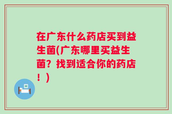 在广东什么药店买到益生菌(广东哪里买益生菌?找到适合你的药店!) 在广东什么药店买到益生菌(广东哪里买益生菌?找到适合你的药店!)