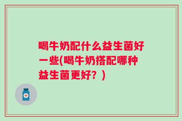 喝牛奶配什么益生菌好一些(喝牛奶搭配哪种益生菌更好?) 喝牛奶配什么益生菌好一些(喝牛奶搭配哪种益生菌更好?)