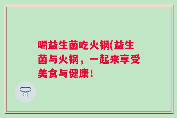 喝益生菌吃火锅(益生菌与火锅,一起来享受美食与健康! 喝益生菌吃火锅(益生菌与火锅,一起来享受美食与健康!