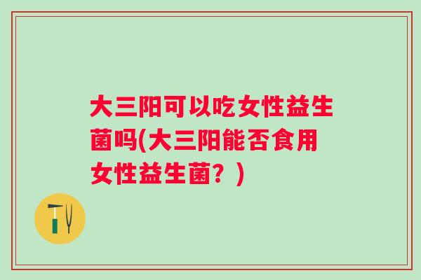 大三阳可以吃女性益生菌吗(大三阳能否食用女性益生菌？)
