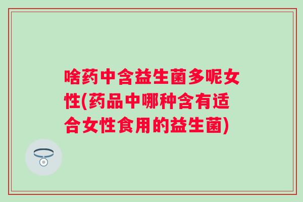 啥药中含益生菌多呢女性(药品中哪种含有适合女性食用的益生菌)