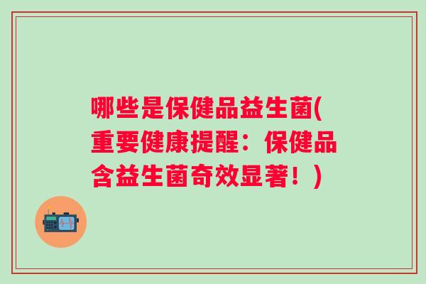 哪些是保健品益生菌(重要健康提醒:保健品含益生菌奇效显著!) 哪些是保健品益生菌(重要健康提醒:保健品含益生菌奇效显著!)