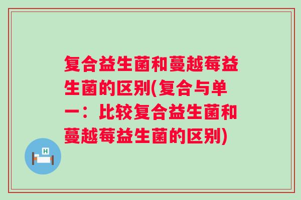复合益生菌和蔓越莓益生菌的区别(复合与单一:比较复合益生菌和蔓越莓益生菌的区别) 复合益生菌和蔓越莓益生菌的区别(复合与单一:比较复合益生菌和蔓越莓益生菌的区别)