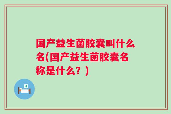 国产益生菌胶囊叫什么名(国产益生菌胶囊名称是什么?) 国产益生菌胶囊叫什么名(国产益生菌胶囊名称是什么?)