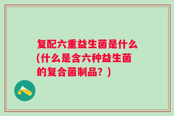 复配六重益生菌是什么(什么是含六种益生菌的复合菌制品?) 复配六重益生菌是什么(什么是含六种益生菌的复合菌制品?)