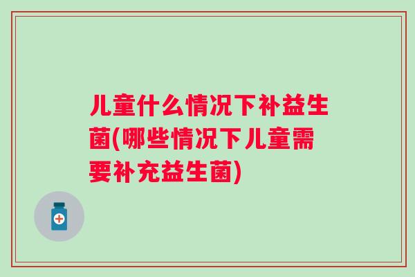 儿童什么情况下补益生菌(哪些情况下儿童需要补充益生菌) 儿童什么情况下补益生菌(哪些情况下儿童需要补充益生菌)
