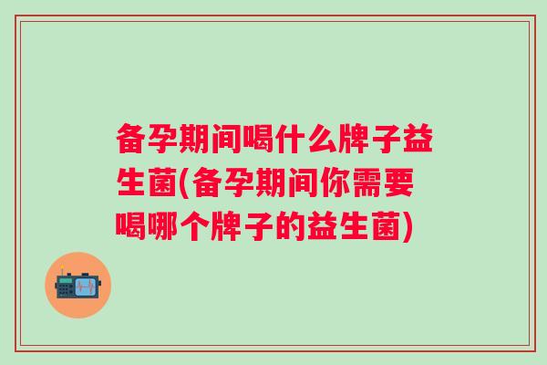 备孕期间喝什么牌子益生菌(备孕期间你需要喝哪个牌子的益生菌)