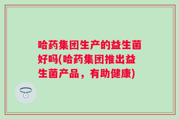 哈药集团生产的益生菌好吗(哈药集团推出益生菌产品，有助健康)