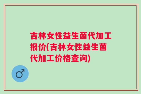 吉林女性益生菌代加工报价(吉林女性益生菌代加工价格查询)