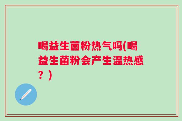 喝益生菌粉热气吗(喝益生菌粉会产生温热感？)