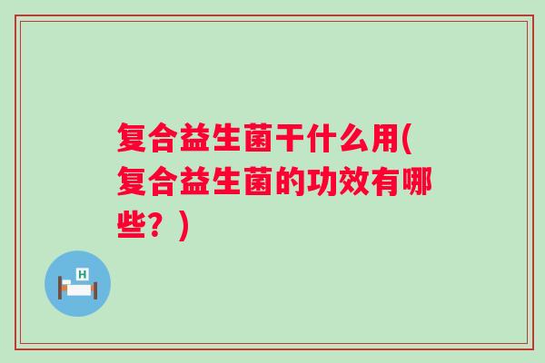 复合益生菌干什么用(复合益生菌的功效有哪些？)