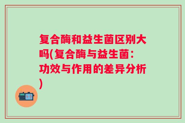 复合酶和益生菌区别大吗(复合酶与益生菌：功效与作用的差异分析)