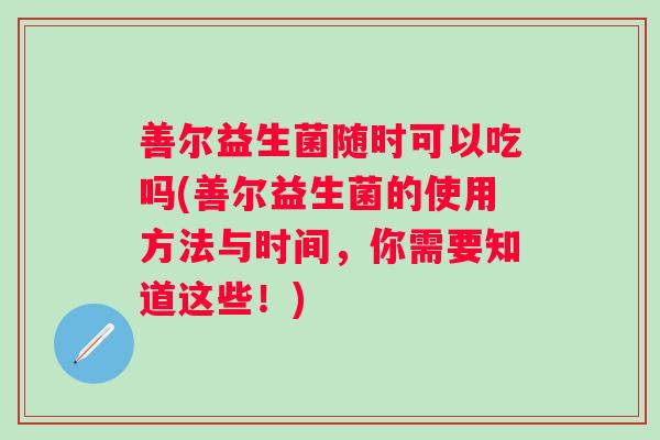 善尔益生菌随时可以吃吗(善尔益生菌的使用方法与时间,你需要知道这些!) 善尔益生菌随时可以吃吗(善尔益生菌的使用方法与时间,你需要知道这些!)