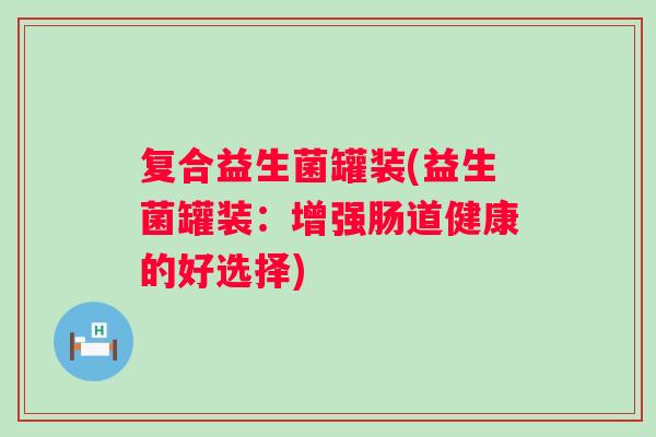 复合益生菌罐装(益生菌罐装：增强肠道健康的好选择)