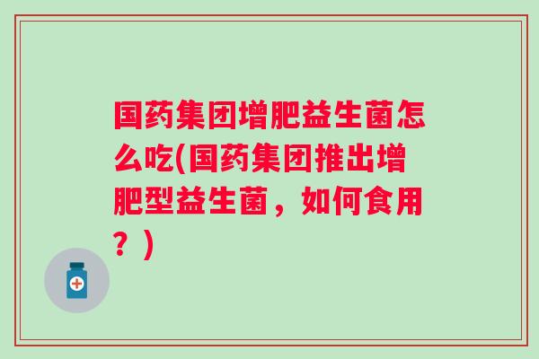 国药集团增肥益生菌怎么吃(国药集团推出增肥型益生菌,如何食用?) 国药集团增肥益生菌怎么吃(国药集团推出增肥型益生菌,如何食用?)