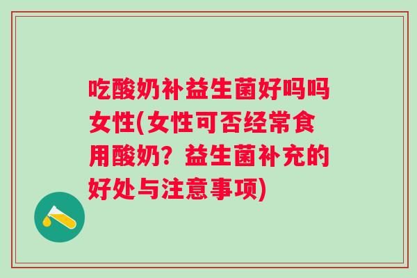 吃酸奶补益生菌好吗吗女性(女性可否经常食用酸奶?益生菌补充的好处与注意事项) 吃酸奶补益生菌好吗吗女性(女性可否经常食用酸奶?益生菌补充的好处与注意事项)