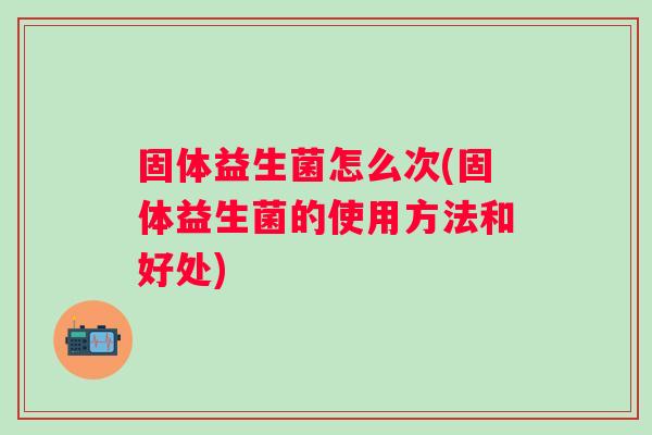 固体益生菌怎么次(固体益生菌的使用方法和好处) 固体益生菌怎么次(固体益生菌的使用方法和好处)
