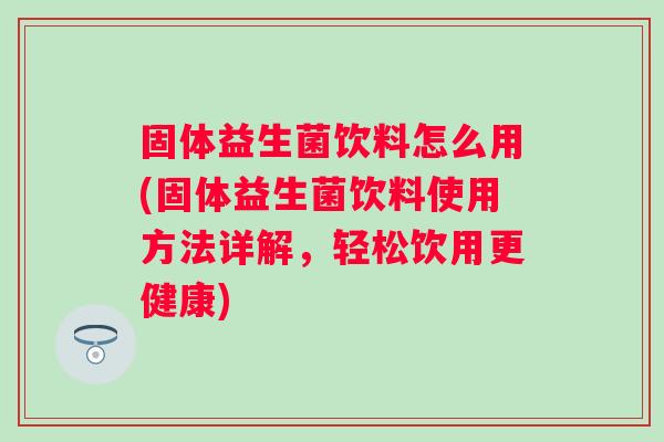 固体益生菌饮料怎么用(固体益生菌饮料使用方法详解，轻松饮用更健康)