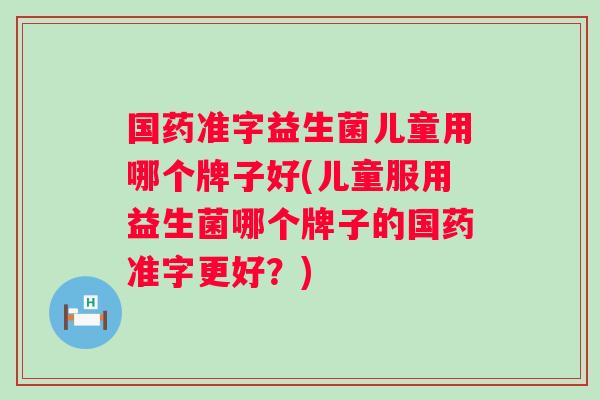 国药准字益生菌儿童用哪个牌子好(儿童服用益生菌哪个牌子的国药准字更好？)
