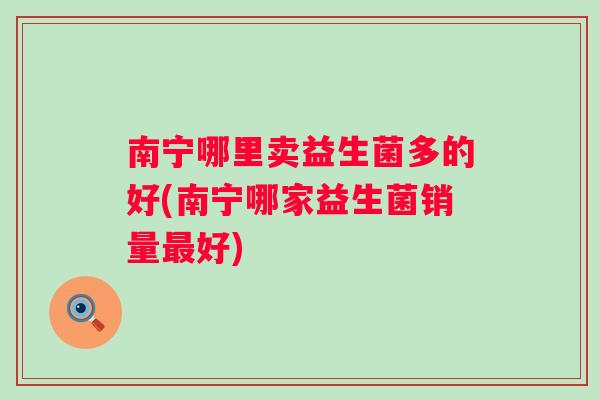 南宁哪里卖益生菌多的好(南宁哪家益生菌销量好)