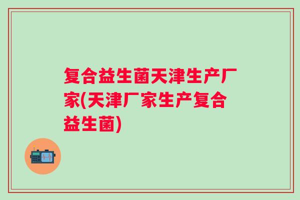 复合益生菌天津生产厂家(天津厂家生产复合益生菌) 复合益生菌天津生产厂家(天津厂家生产复合益生菌)