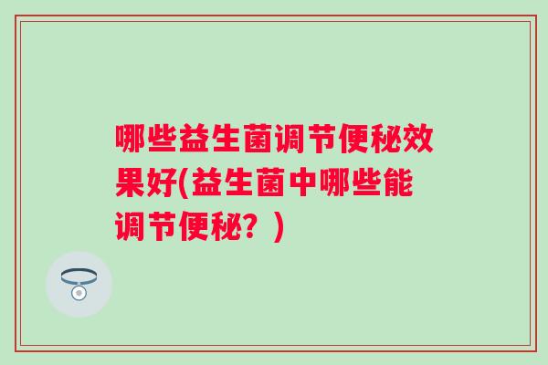 哪些益生菌调节效果好(益生菌中哪些能调节?) 哪些益生菌调节效果好(益生菌中哪些能调节?)
