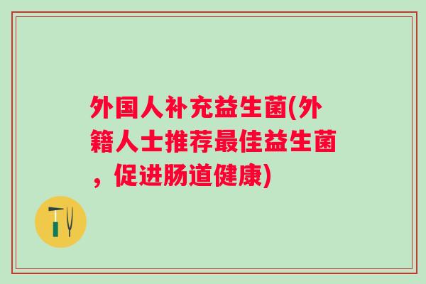 外国人补充益生菌(外籍人士推荐佳益生菌,促进肠道健康) 外国人补充益生菌(外籍人士推荐佳益生菌,促进肠道健康)