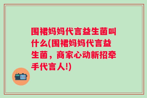 围裙妈妈代言益生菌叫什么(围裙妈妈代言益生菌，商家心动新招牵手代言人!)