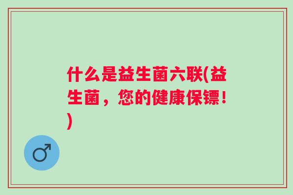 什么是益生菌六联(益生菌,您的健康保镖!) 什么是益生菌六联(益生菌,您的健康保镖!)