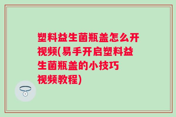 塑料益生菌瓶盖怎么开视频(易手开启塑料益生菌瓶盖的小技巧  视频教程)