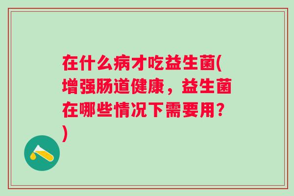 在什么才吃益生菌(增强肠道健康，益生菌在哪些情况下需要用？)