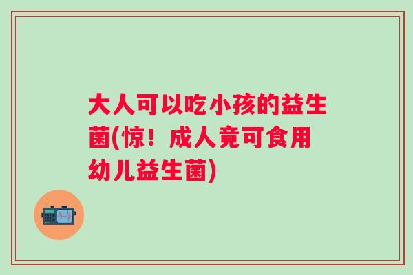 大人可以吃小孩的益生菌(惊！成人竟可食用幼儿益生菌)