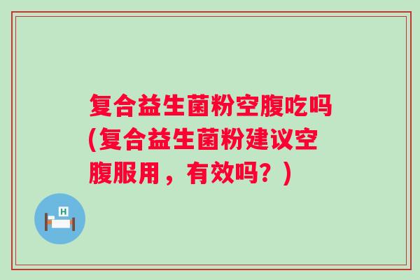 复合益生菌粉空腹吃吗(复合益生菌粉建议空腹服用,有效吗?) 复合益生菌粉空腹吃吗(复合益生菌粉建议空腹服用,有效吗?)