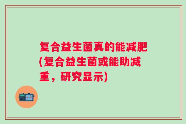 复合益生菌真的能(复合益生菌或能助减重，研究显示)