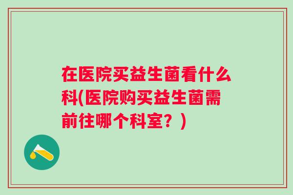 在医院买益生菌看什么科(医院购买益生菌需前往哪个科室？)