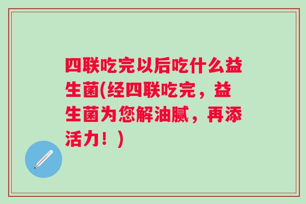 四联吃完以后吃什么益生菌(经四联吃完，益生菌为您解油腻，再添活力！)