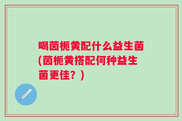 喝茵栀黄配什么益生菌(茵栀黄搭配何种益生菌更佳？)