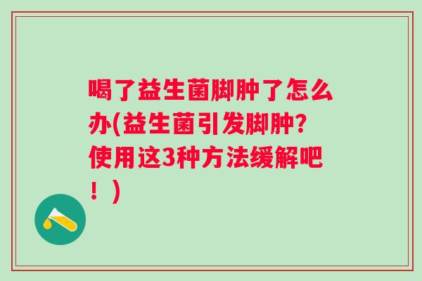 喝了益生菌脚肿了怎么办(益生菌引发脚肿?使用这3种方法缓解吧!) 喝了益生菌脚肿了怎么办(益生菌引发脚肿?使用这3种方法缓解吧!)