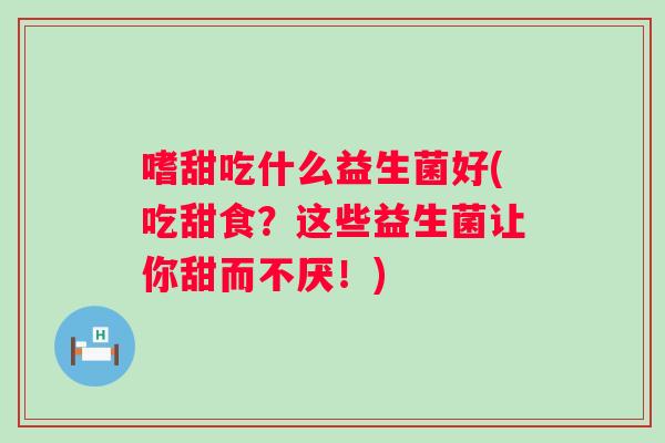 嗜甜吃什么益生菌好(吃甜食？这些益生菌让你甜而不厌！)