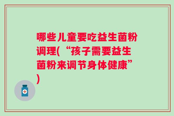 哪些儿童要吃益生菌粉调理(“孩子需要益生菌粉来调节身体健康”) 哪些儿童要吃益生菌粉调理(“孩子需要益生菌粉来调节身体健康”)