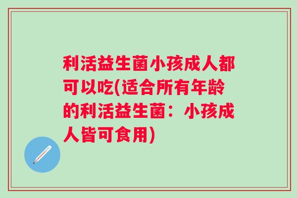 利活益生菌小孩成人都可以吃(适合所有年龄的利活益生菌：小孩成人皆可食用)