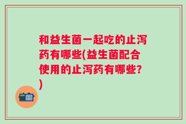和益生菌一起吃的止泻药有哪些(益生菌配合使用的止泻药有哪些?) 和益生菌一起吃的止泻药有哪些(益生菌配合使用的止泻药有哪些?)