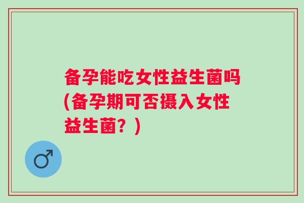 备孕能吃女性益生菌吗(备孕期可否摄入女性益生菌？)
