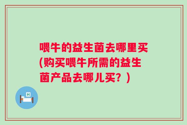 喂牛的益生菌去哪里买(购买喂牛所需的益生菌产品去哪儿买？)