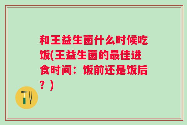 和王益生菌什么时候吃饭(王益生菌的佳进食时间：饭前还是饭后？)